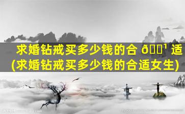 求婚钻戒买多少钱的合 🌹 适(求婚钻戒买多少钱的合适女生)